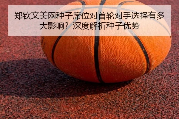 郑钦文美网种子席位对首轮对手选择有多大影响？深度解析种子优势
