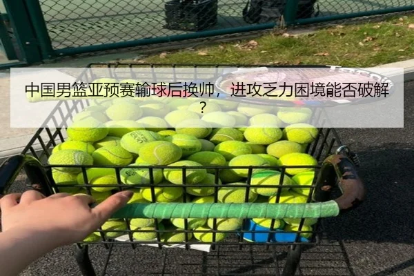 中国男篮亚预赛输球后换帅，进攻乏力困境能否破解？